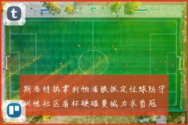 斯洛特执掌利物浦狠抓定位球防守训练社区盾杯硬碰曼城力求首冠