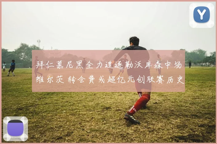 拜仁慕尼黑全力追逐勒沃库森中场维尔茨 转会费或超亿元创联赛历史新高