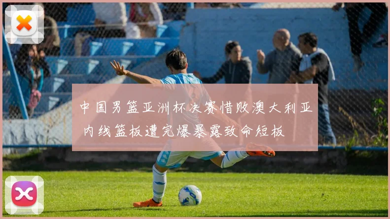 中国男篮亚洲杯决赛惜败澳大利亚 内线篮板遭完爆暴露致命短板