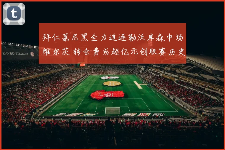 拜仁慕尼黑全力追逐勒沃库森中场维尔茨 转会费或超亿元创联赛历史新高