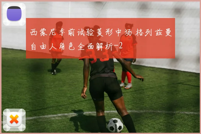 西蒙尼季前试验菱形中场 格列兹曼自由人角色全面解析