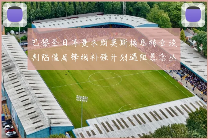 巴黎圣日耳曼求购奥斯梅恩转会谈判陷僵局锋线补强计划遇阻悬念丛生