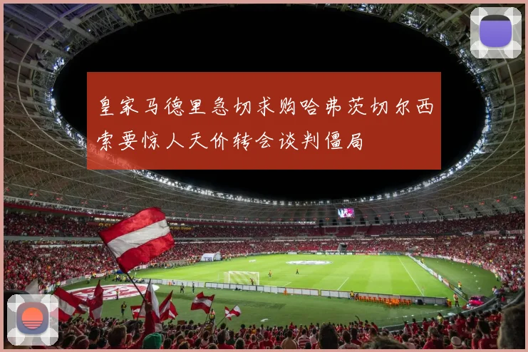 皇家马德里急切求购哈弗茨切尔西索要惊人天价转会谈判僵局