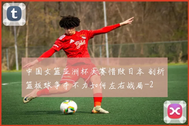 中国女篮亚洲杯决赛惜败日本 剖析篮板球争夺不力如何左右战局