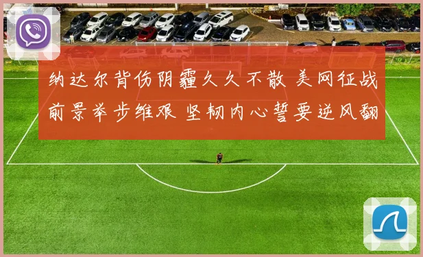 纳达尔背伤阴霾久久不散 美网征战前景举步维艰 坚韧内心誓要逆风翻盘