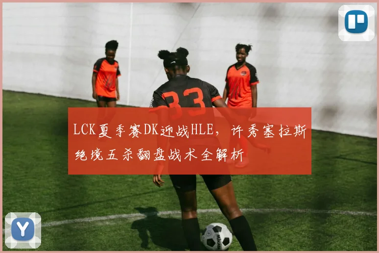 LCK夏季赛DK迎战HLE，许秀塞拉斯绝境五杀翻盘战术全解析