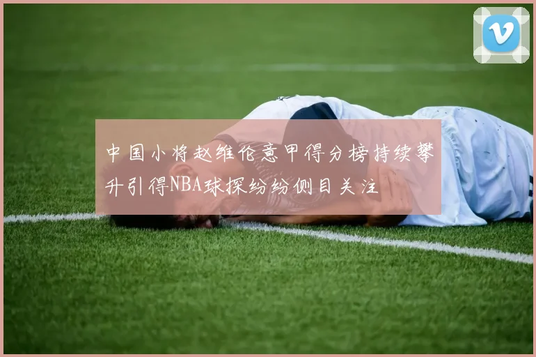 中国小将赵维伦意甲得分榜持续攀升引得NBA球探纷纷侧目关注