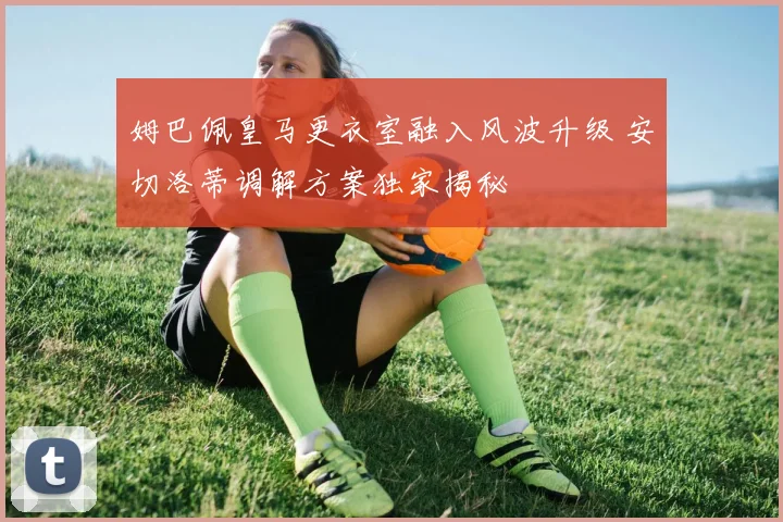 姆巴佩皇马更衣室融入风波升级 安切洛蒂调解方案独家揭秘