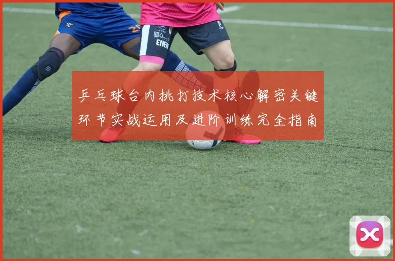 乒乓球台内挑打技术核心解密关键环节实战运用及进阶训练完全指南