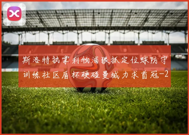 斯洛特执掌利物浦狠抓定位球防守训练社区盾杯硬碰曼城力求首冠