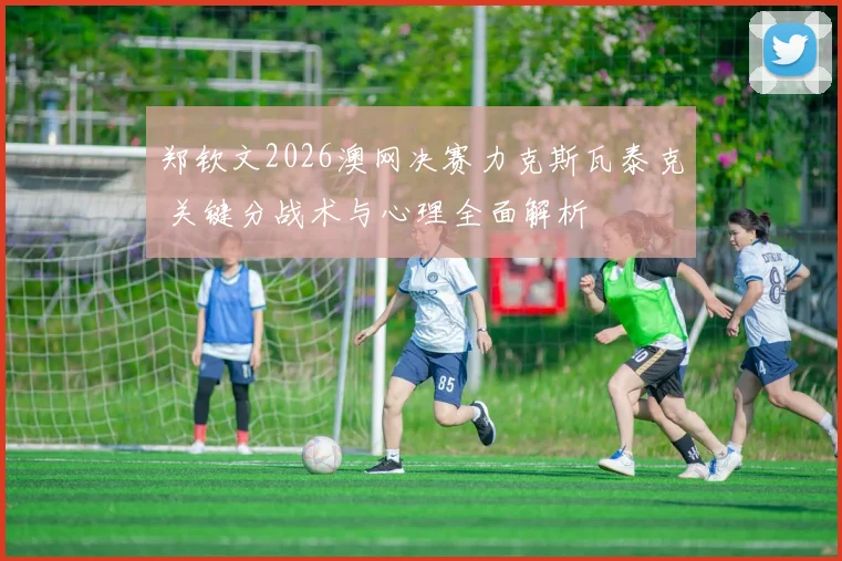 郑钦文2026澳网决赛力克斯瓦泰克 关键分战术与心理全面解析