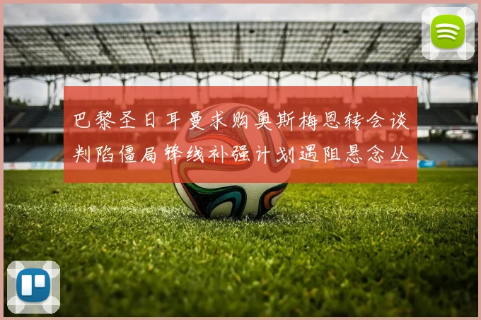 巴黎圣日耳曼求购奥斯梅恩转会谈判陷僵局锋线补强计划遇阻悬念丛生