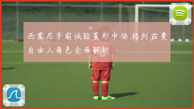 西蒙尼季前试验菱形中场 格列兹曼自由人角色全面解析