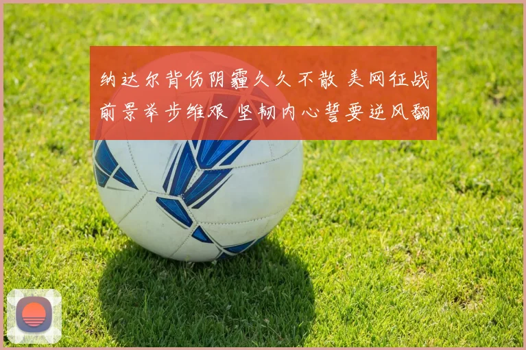 纳达尔背伤阴霾久久不散 美网征战前景举步维艰 坚韧内心誓要逆风翻盘