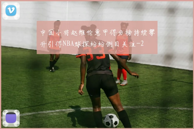 中国小将赵维伦意甲得分榜持续攀升引得NBA球探纷纷侧目关注