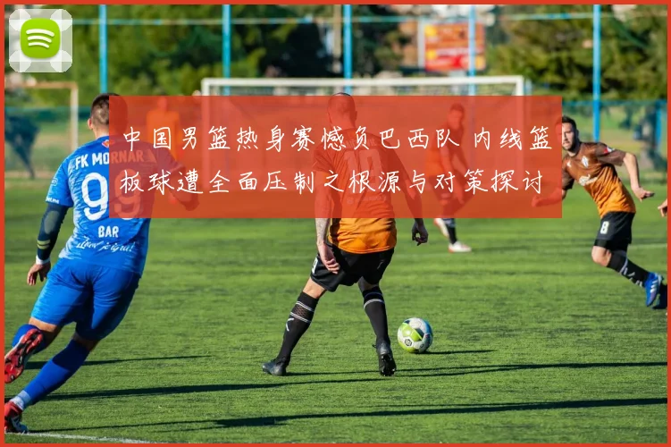中国男篮热身赛憾负巴西队 内线篮板球遭全面压制之根源与对策探讨