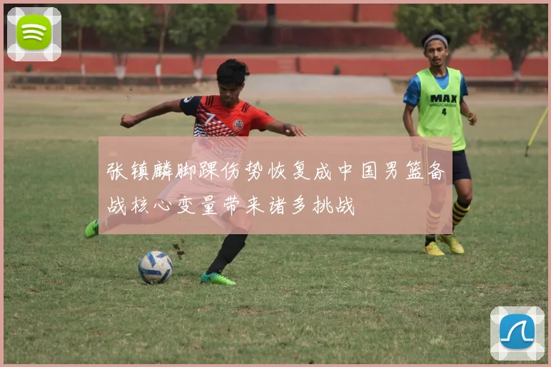 张镇麟脚踝伤势恢复成中国男篮备战核心变量带来诸多挑战