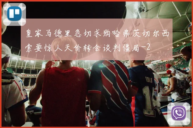 皇家马德里急切求购哈弗茨切尔西索要惊人天价转会谈判僵局