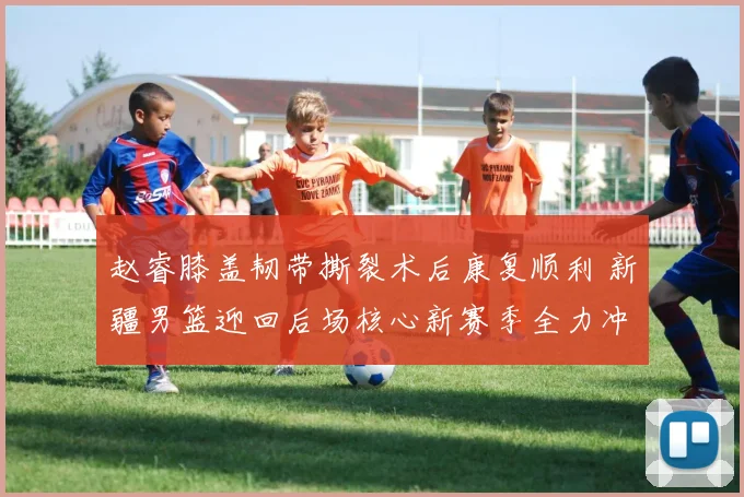 赵睿膝盖韧带撕裂术后康复顺利 新疆男篮迎回后场核心新赛季全力冲冠
