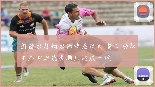 图赫尔与切尔西重启谈判 昔日功勋主帅回归能否顺利达成一致