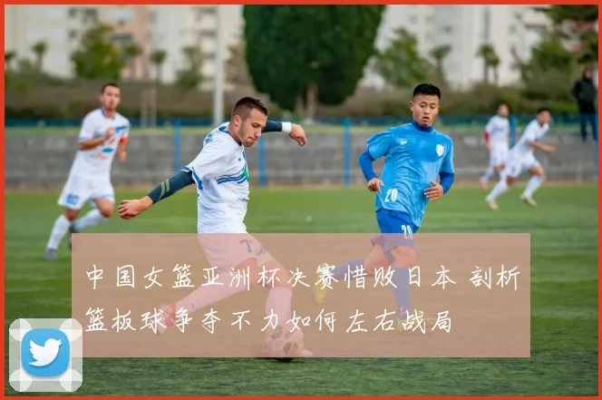 中国女篮亚洲杯决赛惜败日本 剖析篮板球争夺不力如何左右战局