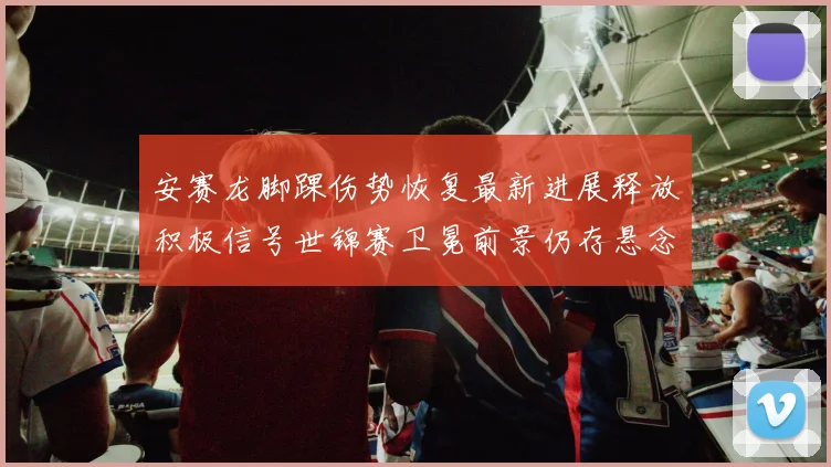 安赛龙脚踝伤势恢复最新进展释放积极信号世锦赛卫冕前景仍存悬念