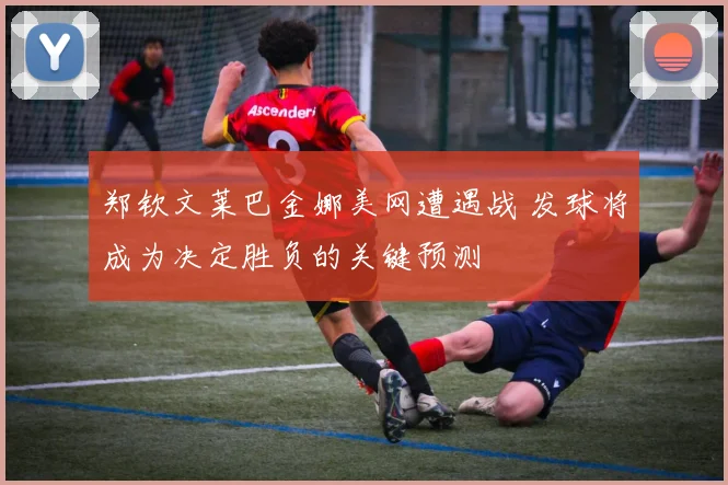 郑钦文莱巴金娜美网遭遇战 发球将成为决定胜负的关键预测