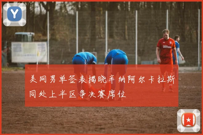 美网男单签表揭晓辛纳阿尔卡拉斯同处上半区争决赛席位
